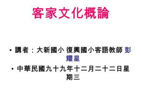 客家文化概論 講者：大新國小 復興國小客語教師 彭 耀星 中華民國九十九年十二月二十二日星 期三.