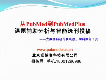 从 PubMed 到 PubMedPlus 课题辅助分析与智能选刊投稿 www.pubmedplus.cn 北京唯博赛科技有限公司 祖传辉 手机 : 18001296988 —— 大数据科研分析利器、学科服务工具.