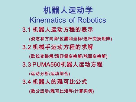 机器人运动学 Kinematics of Robotics 3.1 机器人运动方程的表示 ( 姿态和方向角 \ 位置和坐标 \ 连杆变换矩阵 ) 3.2 机械手运动方程的求解 ( 欧拉变换解 / 滚仰偏变换解 / 球面变换解 ) 3.3 PUMA560 机器人运动方程 ( 运动分析 / 运动综合 )