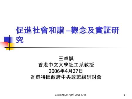 CKWong 27 April 2006 CPU1 促進社會和諧 – 觀念及實証研 究 王卓祺 香港中文大學社工系教授 2006 年 4 月 27 日 香港特區政府中央政策組研討會.