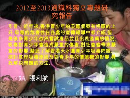 2012 至 2013 通識科獨立專題研 究報告 5A 張利航 引言：近年來, 香港青少年的吸毒個案有明顯的上 升, 吸毒的危害性在各處的宣傳報導中都介紹, 但 是很多青少年依然嘗試毒品並且出現濫藥的情況, 吸毒對青少年會造成嚴重的傷害, 對社會會帶來嚴 重的影響. 藉此了解香港天水圍青少年吸毒問題,