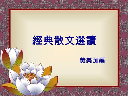 經典散文選讀 黃美加編. 經典，指永久不變的原理原則。亦是 至高不變的真理、不可磨滅的大教誨。 我國經史子集四庫之蘊藏，散文寫成 者佔絕大部分。可見「散文」在中國文學 上之價值。 但因散文的作品非常之多。想要遍讀 極難。故特選些具感性、啟發性及教育性 之文章來欣賞。 前言.