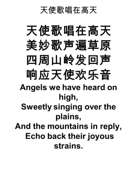 天使歌唱在高天 天使歌唱在高天 美妙歌声遍草原 四周山岭发回声 响应天使欢乐音 Angels we have heard on high, Sweetly singing over the plains, And the mountains in reply, Echo back their joyous.