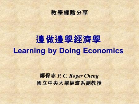 教學經驗分享 邊做邊學經濟學 Learning by Doing Economics 鄭保志 P. C. Roger Cheng 國立中央大學經濟系副教授.