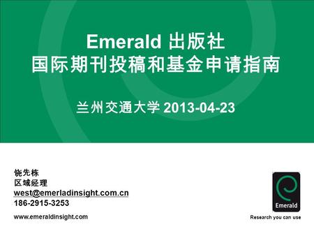 Research you can use Emerald 出版社 国际期刊投稿和基金申请指南 兰州交通大学 2013-04-23 饶先栋 区域经理 186-2915-3253.