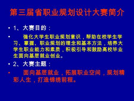 第三届省职业规划设计大赛简介 1 、大赛目的： 强化大学生职业规划意识，帮助在校学生学 习、掌握、职业规划的理念和基本方法，培养大 学生职业能力和素质，积极引导和鼓励高校毕业 生面向基层就业创业。 2 、大赛主题： 面向基层就业，拓展职业空间，规划精 彩人生，打造锦绣前程。