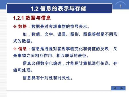 1 1.2 信息的表示与存储  数据：数据是对客观事物的符号表示。 如，数值、文字、语言、图形、图像等都是不同形 式的数据。  信息：信息是既是对客观事物变化和特征的反映，又 是事物之间相互作用、相互联系的表征。 信息必须数字化编码，才能用计算机进行传送、存 储和处理。 信息具有针对性和时效性。