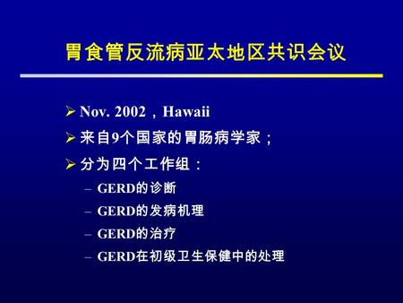 胃食管反流病亚太地区共识会议  Nov. 2002 ， Hawaii  来自 9 个国家的胃肠病学家；  分为四个工作组： –GERD 的诊断 –GERD 的发病机理 –GERD 的治疗 –GERD 在初级卫生保健中的处理.