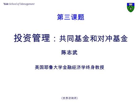 Yale School of Management 《世界咨询师》 第三课题 投资管理 ： 共同基金和对冲基金 陈志武 美国耶鲁大学金融经济学终身教授.