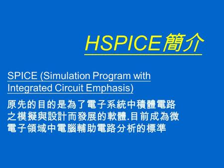 HSPICE 簡介 SPICE (Simulation Program with Integrated Circuit Emphasis) 原先的目的是為了電子系統中積體電路 之模擬與設計而發展的軟體. 目前成為微 電子領域中電腦輔助電路分析的標準.