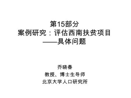 第 15 部分 案例研究：评估西南扶贫项目 —— 具体问题 乔晓春 教授、博士生导师 北京大学人口研究所.