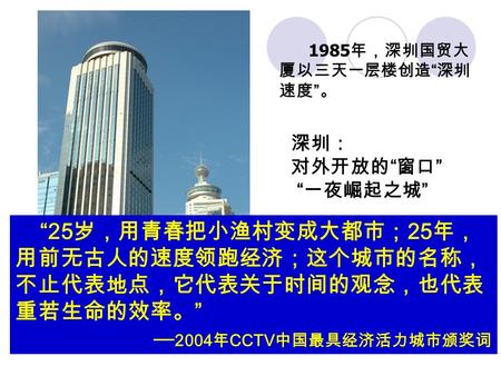 1985 年，深圳国贸大 厦以三天一层楼创造 “ 深圳 速度 ” 。 深圳： 对外开放的 “ 窗口 ” “ 一夜崛起之城 ” “25 岁，用青春把小渔村变成大都市； 25 年， 用前无古人的速度领跑经济；这个城市的名称， 不止代表地点，它代表关于时间的观念，也代表 重若生命的效率。 ” ──2004.