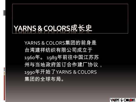 YARNS & COLORS 集团的前身是 台湾建祥纺织有限公司成立于 1960 年。 1989 年前往中国江苏苏 州与当地政府签订合作建厂协议， 1990 年开始了 YARNS & COLORS 集团的全球布局。