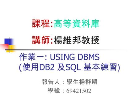 作業一 : USING DBMS ( 使用 DB2 及 SQL 基本練習 ) 報告人：學生楊群期 學號： 69421502 課程 : 高等資料庫 講師 : 楊維邦教授.