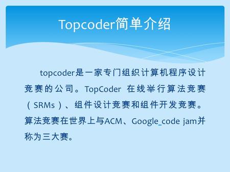 Topcoder 是一家专门组织计算机程序设计 竞赛的公司。 TopCoder 在线举行算法竞赛 （ SRMs ）、组件设计竞赛和组件开发竞赛。 算法竞赛在世界上与 ACM 、 Google code jam 并 称为三大赛 。 Topcoder 简单介绍.