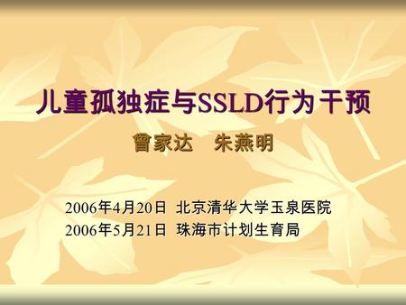儿童孤独症与 SSLD 行为干预 曾家达 朱燕明 2006 年 4 月 20 日 北京清华大学玉泉医院 2006 年 5 月 21 日 珠海市计划生育局.