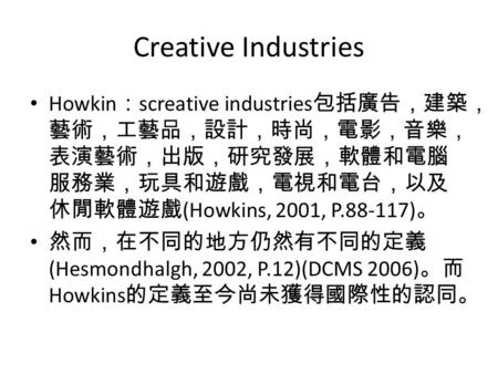 Creative Industries Howkin ： screative industries 包括廣告，建築， 藝術，工藝品，設計，時尚，電影，音樂， 表演藝術，出版，研究發展，軟體和電腦 服務業，玩具和遊戲，電視和電台，以及 休閒軟體遊戲 (Howkins, 2001, P.88-117) 。