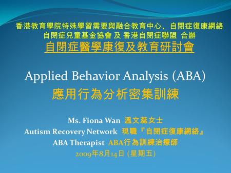 香港教育學院特殊學習需要與融合教育中心、自閉症復康網絡 自閉症兒童基金協會 及 香港自閉症聯盟 合辦 自閉症醫學康復及教育研討會 Applied Behavior Analysis (ABA) 應用行為分析密集訓練 Ms. Fiona Wan 溫文蕊女士 Autism Recovery Network.