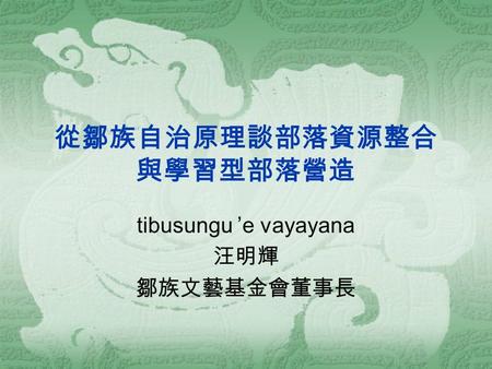 從鄒族自治原理談部落資源整合 與學習型部落營造 tibusungu ’e vayayana 汪明輝 鄒族文藝基金會董事長.