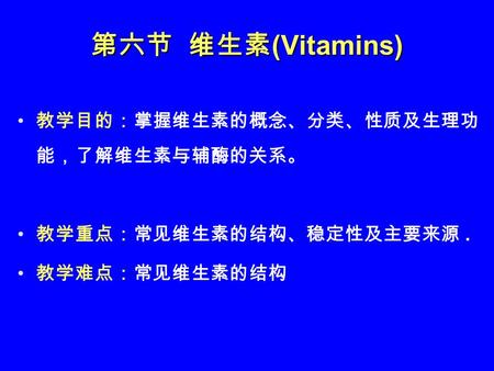 第六节 维生素 (Vitamins) 教学目的：掌握维生素的概念、分类、性质及生理功 能，了解维生素与辅酶的关系。 教学重点：常见维生素的结构、稳定性及主要来源. 教学难点：常见维生素的结构.