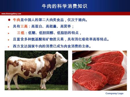 牛肉的科学消费知识 牛肉是中国人的第二大肉类食品，仅次于猪肉。 具有三高：高蛋白、高能量、高营养； 三低：低糖、低胆固醇、低脂肪的特点， 且富含多种氨基酸和矿物质元素，具有消化吸收率高等特点。 西方发达国家牛肉的消费已成为肉食消费的主体。 Company Logo www.themegallery.com.
