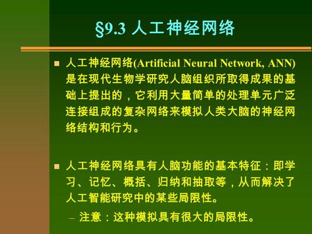 §9.3 人工神经网络 n 人工神经网络 (Artificial Neural Network, ANN) 是在现代生物学研究人脑组织所取得成果的基 础上提出的，它利用大量简单的处理单元广泛 连接组成的复杂网络来模拟人类大脑的神经网 络结构和行为。 n 人工神经网络具有人脑功能的基本特征：即学 习、记忆、概括、归纳和抽取等，从而解决了.