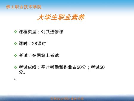 佛山职业技术学院 思想政治理论课教学部 大学生职业素养  课程类型：公共选修课  课时： 28 课时  考试：在网站上考试  考试成绩：平时考勤和作业占 50 分；考试 50 分。 。