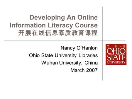 Developing An Online Information Literacy Course 开展在线信息素质教育课程 Nancy O’Hanlon Ohio State University Libraries Wuhan University, China March 2007.