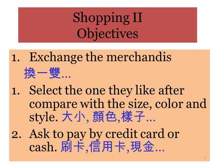 Shopping II Objectives 1.Exchange the merchandis 換一雙 … 1.Select the one they like after compare with the size, color and style. 大小, 顏色, 樣子 … 2.Ask to.