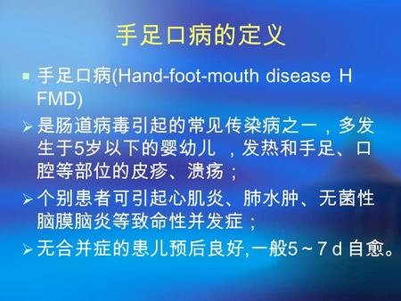 手足口病的定义  手足口病(Hand-foot-mouth disease Ｈ FMD)  是肠道病毒引起的常见传染病之一，多发 生于5岁以下的婴幼儿 ，发热和手足、口 腔等部位的皮疹、溃疡；  个别患者可引起心肌炎、肺水肿、无菌性 脑膜脑炎等致命性并发症；  无合并症的患儿预后良好,一般5～7ｄ自愈。