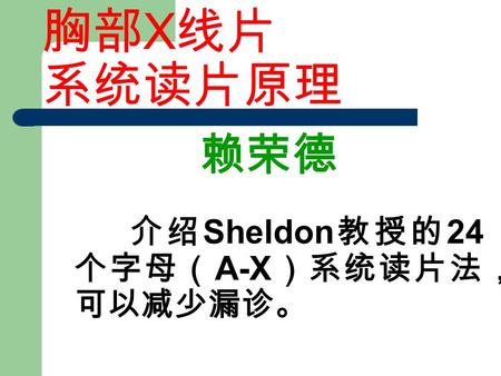 胸部 X 线片 系统读片原理 赖荣德 介绍 Sheldon 教授的 24 个字母（ A-X ）系统读片法， 可以减少漏诊。