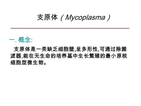 支原体（ Mycoplasma ） 一. 概念 : 支原体是一类缺乏细胞壁, 呈多形性, 可通过除菌 滤器, 能在无生命的培养基中生长繁殖的最小原核 细胞型微生物。
