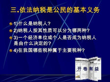 1) 什么是纳税人 ? 2) 纳税人按其性质可以分为哪两种 ? 3) 一个经济单位或个人是否成为纳税人 是由什么决定的 ? 4) 在我国哪些税种属于主要税种 ? 三. 依法纳税是公民的基本义务 开 卷 有 益开 卷 有 益.