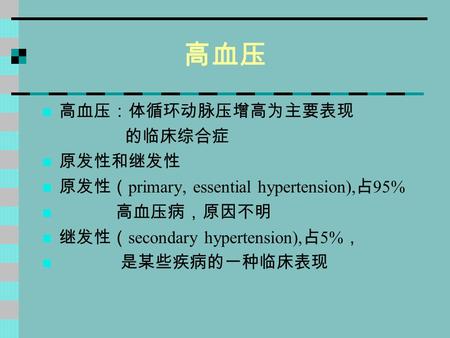 高血压 高血压：体循环动脉压增高为主要表现 的临床综合症 原发性和继发性 原发性（ primary, essential hypertension), 占 95% 高血压病，原因不明 继发性（ secondary hypertension), 占 5% ， 是某些疾病的一种临床表现.