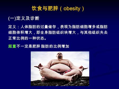 饮食与肥胖（ obesity ） ( 一 ) 定义及诊断 定义：人体脂肪的过量储存，表现为脂肪细胞增多或脂肪 细胞体积增大，即全身脂肪组织块增大，与其他组织失去 正常比例的一种状态。 超重不一定是肥胖 脂肪的比例增加.