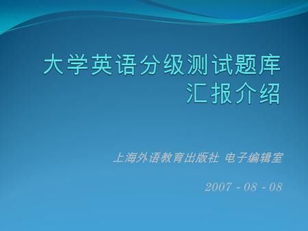 上海外语教育出版社 电子编辑室 2007 － 08 － 08. 大学英语分级测试题库介绍  系统简介  系统结构  系统特色  最新版情况.