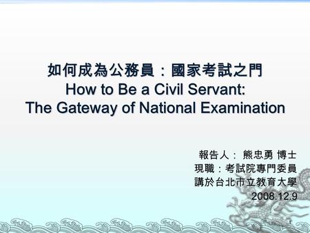 1 如何成為公務員：國家考試之門 How to Be a Civil Servant: The Gateway of National Examination 報告人： 熊忠勇 博士 現職：考試院專門委員 講於台北市立教育大學 2008.12.9.