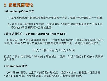 2. 密度泛函理论  Hohenberg-Kohn 定理 1 ）基态系统的所有物理性质都由电子密度唯一决定，能量与电子密度为一一映射。 2 ）对应于电子密度的变分原理：任意近似电子密度所对应的能量值都大于等于基 态对应的真正密度所决定的能量值。  密度泛函理论 （ Density Functional.