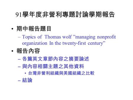 91 學年度非營利專題討論學期報告 期中報告題目 –Topics of Thomas wolf ”managing nonprofit organization In the twenty-first century” 報告內容 – 各篇英文章節內容之摘要論述 – 與內容相關主題之其他資料 台灣非營利組織與美國組織之比較.