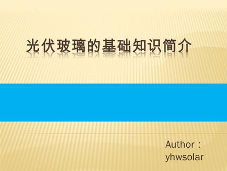 Author ： yhwsolar. 一、光伏玻璃概述 二、光伏玻璃的组成 三、光伏玻璃的加工工艺 四、光伏玻璃的性能及检测 五、光伏玻璃使用过程中常遇到的问题.