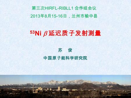 第三次 HIRFL-RIBLL1 合作组会议 2013 年 8 月 15-16 日，兰州市榆中县 苏 俊 中国原子能科学研究院 53 Ni  延迟质子发射测量.