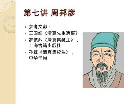 第七讲 周邦彦 参考文献： 王国维《清真先生遗事》 罗忼烈《清真集笺注》， 上海古籍出版社 孙虹《清真集校注》， 中华书局.