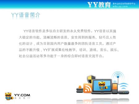 YY 语音软件是多玩自主研发的永久免费软件。 YY 语音以其强 大稳定的功能、清晰流畅的音质、安全周到的服务、轻巧且人性 化的设计，成为目前国内用户数量最多的团队语音工具。通过产 品的不断升级， YY 扩展成集在线教学、培训、游戏、音乐、娱乐、 社会公益活动等多功能于一身的综合即时语音交流平台。