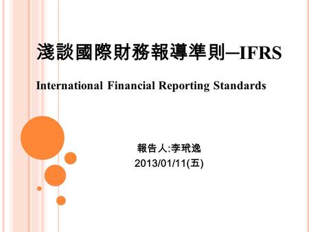 淺談國際財務報導準則 ─IFRS International Financial Reporting Standards 報告人 : 李玳逸 2013/01/11( 五 )