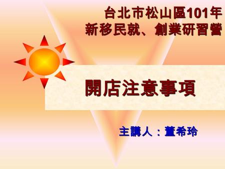 開店注意事項 主講人：董希玲 台北市松山區 101 年 新移民就、創業研習營. 簡 歷  伊特佩國際企業 ( 有 ) 公司 經 理  開正企業 ( 股 ) 公司 董 事 長  95-101 年度台北市中小企業榮指員 ( 企業服務志工 )  社團法人中華中小企業財務顧問協會 財 務 長  經濟部中小企業處融資診斷輔導計畫.