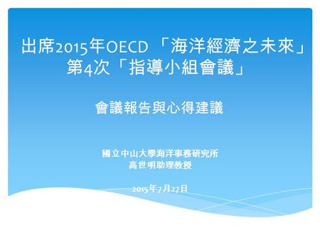 出席 2015 年 OECD 「海洋經濟之未來」 第 4 次「指導小組會議」 會議報告與心得建議 國立中山大學海洋事務研究所 高世明助理教授 2015 年 7 月 27 日.