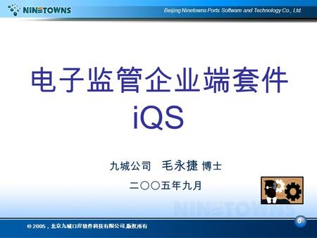 0 Beijing Ninetowns Ports Software and Technology Co., Ltd.  2005 ，北京九城口岸软件科技有限公司. 版权所有 电子监管企业端套件 iQS 九城公司 毛永捷 博士 二〇〇五年九月.