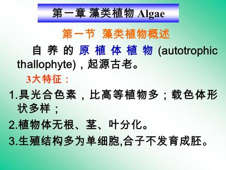 第一章 藻类植物 Algae 第一节 藻类植物概述 自养的原植体植物 (autotrophic thallophyte) ，起源古老。 3 大特征： 1. 具光合色素，比高等植物多；载色体形 状多样； 2. 植物体无根、茎、叶分化。 3. 生殖结构多为单细胞, 合子不发育成胚。