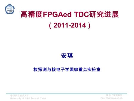 快电子学实验室 Fast Electronics Lab 中国科学技术大学 University of Sci.& Tech. of China 安琪核探测与核电子学国家重点实验室 高精度 FPGAed TDC 研究进展 （ 2011-2014 ）