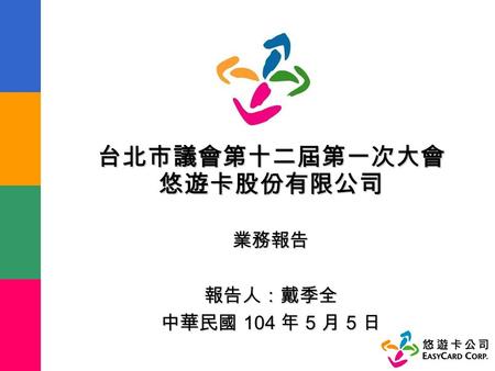 台北市議會第十二屆第一次大會 悠遊卡股份有限公司 業務報告 報告人：戴季全 中華民國 104 年 5 月 5 日.